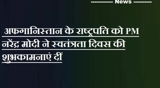 अफगानिस्तान के राष्ट्रपति को PM नरेंद्र मोदी ने स्वतंत्रता दिवस की शुभकामनाएं दीं